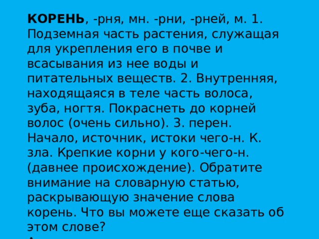 КОРЕНЬ , -рня, мн. -рни, -рней, м. 1. Подземная часть растения, служащая для укрепления его в почве и всасывания из нее воды и питательных веществ. 2. Внутренняя, находящаяся в теле часть волоса, зуба, ногтя. Покраснеть до корней волос (очень сильно). 3. перен. Начало, источник, истоки чего-н. К. зла. Крепкие корни у кого-чего-н. (давнее происхождение). Обратите внимание на словарную статью, раскрывающую значение слова корень. Что вы можете еще сказать об этом слове?  А какое еще значение этого слово имеющее отношение к математике, я намеренно выпустила из словарной статьи ? 