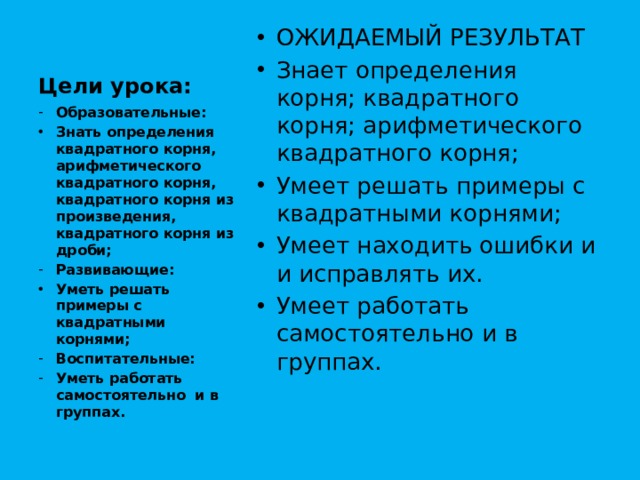 Цели урока: ОЖИДАЕМЫЙ РЕЗУЛЬТАТ Знает определения корня; квадратного корня; арифметического квадратного корня; Умеет решать примеры с квадратными корнями; Умеет находить ошибки и и исправлять их. Умеет работать самостоятельно и в группах. Образовательные: Знать определения квадратного корня, арифметического квадратного корня, квадратного корня из произведения, квадратного корня из дроби; Развивающие: Уметь решать примеры с квадратными корнями; Воспитательные: Уметь работать самостоятельно и в группах. 