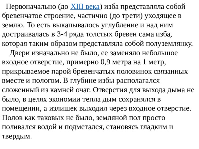  Первоначально (до XIII века ) изба представляла собой бревенчатое строение, частично (до трети) уходящее в землю. То есть выкапывалось углубление и над ним достраивалась в 3-4 ряда толстых бревен сама изба, которая таким образом представляла собой полуземлянку. Двери изначально не было, ее заменяло небольшое входное отверстие, примерно 0,9 метра на 1 метр, прикрываемое парой бревенчатых половинок связанных вместе и пологом. В глубине избы располагался сложенный из камней очаг. Отверстия для выхода дыма не было, в целях экономии тепла дым сохранялся в помещении, а излишек выходил через входное отверстие. Полов как таковых не было, земляной пол просто поливался водой и подметался, становясь гладким и твердым . 