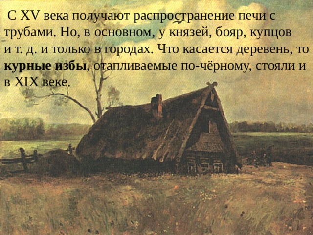  С XV века получают распространение печи с трубами. Но, в основном, у князей, бояр, купцов и т. д. и только в городах. Что касается деревень, то курные избы , отапливаемые по-чёрному, стояли и в XIX веке. 