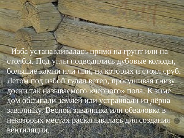  Изба устанавливалась прямо на грунт или на столбы. Под углы подводились дубовые колоды, большие камни или пни, на которых и стоял сруб. Летом под избой гулял ветер, просушивая снизу доски так называемого «черного» пола. К зиме дом обсыпали землей или устраивали из дёрна завалинку. Весной завалинка или обваловка в некоторых местах раскапывалась для создания вентиляции. 