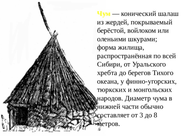 Чум — конический шалаш из жердей, покрываемый берёстой, войлоком или оленьими шкурами; форма жилища, распространённая по всей Сибири, от Уральского хребта до берегов Тихого океана, у финно-угорских, тюркских и монгольских народов. Диаметр чума в нижней части обычно составляет от 3 до 8 метров. 