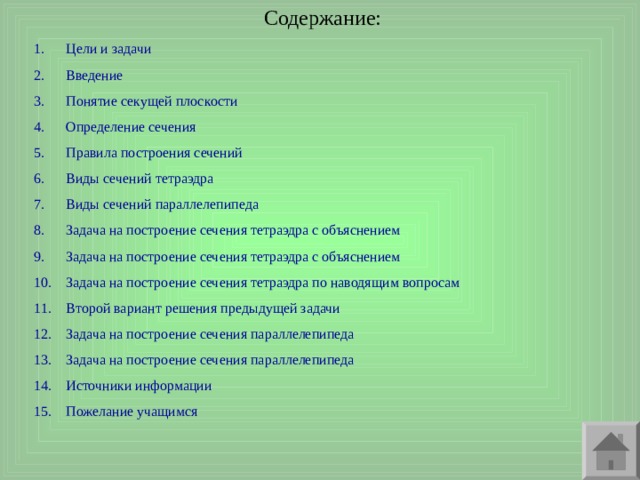 Содержание: Цели и задачи Введение Понятие секущей плоскости Определение сечения Правила построения сечений Виды сечений тетраэдра Виды сечений параллелепипеда Задача на построение сечения тетраэдра с объяснением Задача на построение сечения тетраэдра с объяснением Задача на построение сечения тетраэдра по наводящим вопросам Второй вариант решения предыдущей задачи Задача на построение сечения параллелепипеда Задача на построение сечения параллелепипеда Источники информации Пожелание учащимся 