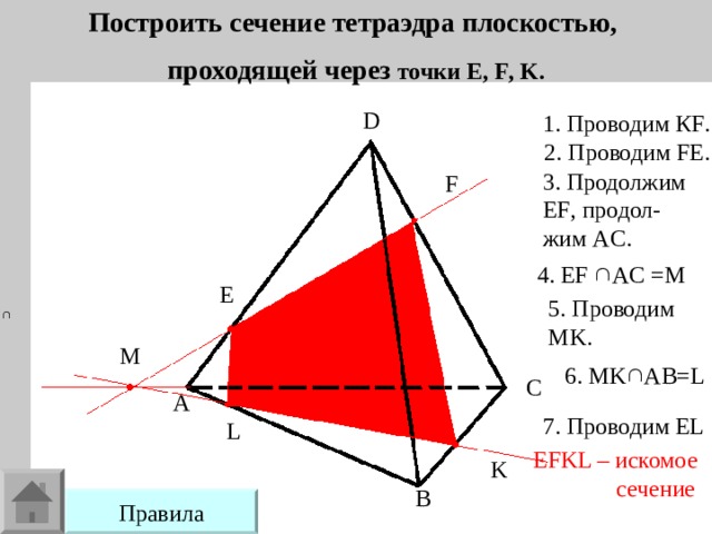 Построить сечение тетраэдра плоскостью, проходящей через точки E , F , K . D 1. Проводим К F . 2. Проводим FE . 3. Продолжим EF , продол- жим AC . F 4. EF    AC = М E 5.  Проводим MK . M 6. MK  AB=L C A 7. Проводим EL L EFKL – искомое  сечение K B Правила 