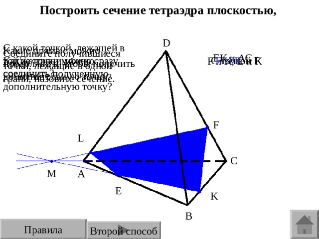 Построить сечение тетраэдра плоскостью, проходящей через точки E , F , K . D С какой точкой, лежащей в той же грани можно соединить полученную дополнительную точку? Какие прямые можно продолжить, чтобы получить дополнительную точку ? Соедините получившиеся точки, лежащие в одной грани, назовите сечение. ЕК и АС Е LFK С точкой F Какие точки можно сразу соединить? F и K , Е и К F L C M A E K B Правила Второй способ 