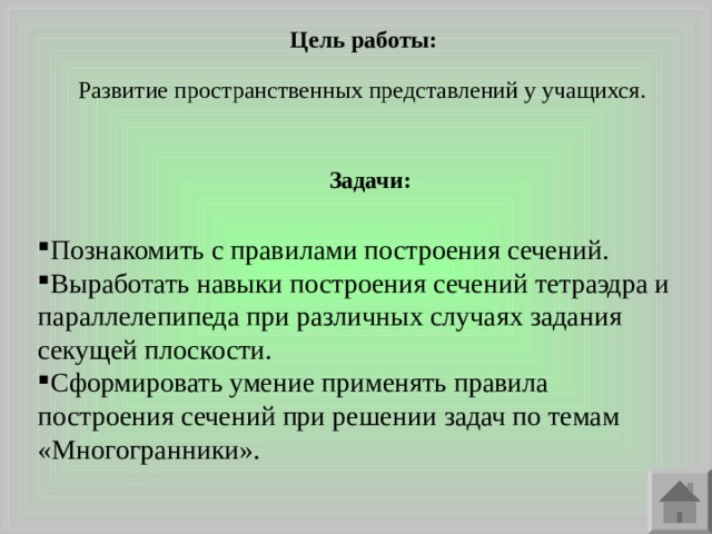 Цель работы: Развитие пространственных представлений у учащихся. Задачи: Познакомить с правилами построения сечений. Выработать навыки построения сечений тетраэдра и параллелепипеда при различных случаях задания секущей плоскости. Сформировать умение применять правила построения сечений при решении задач по темам «Многогранники». 
