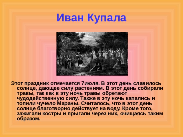 Иван Купала Этот праздник отмечается 7июля. В этот день славилось солнце, дающее силу растениям. В этот день собирали травы, так как в эту ночь травы обретают чудодейственную силу. Также в эту ночь капались и топили чучело Мараны. Считалось, что в этот день солнце благотворно действует на воду. Кроме того, зажигали костры и прыгали через них, очищаясь таким образом. 