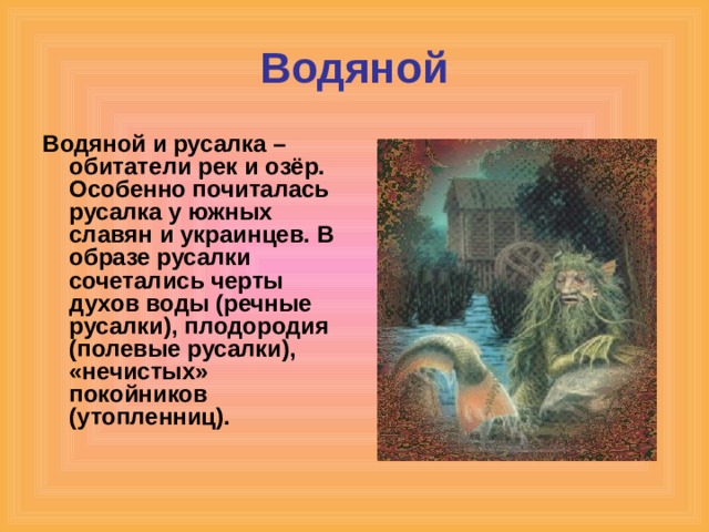 Водяной Водяной и русалка – обитатели рек и озёр. Особенно почиталась русалка у южных славян и украинцев. В образе русалки сочетались черты духов воды (речные русалки), плодородия (полевые русалки), «нечистых» покойников (утопленниц). 