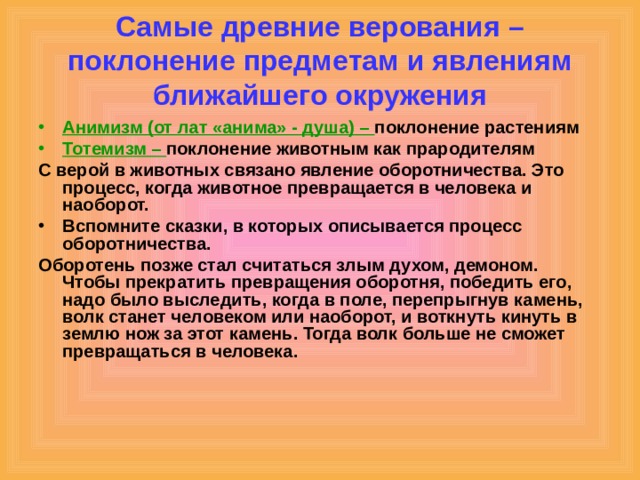 Самые древние верования – поклонение предметам и явлениям ближайшего окружения Анимизм (от лат «анима» - душа) – поклонение растениям Тотемизм – поклонение животным как прародителям С верой в животных связано явление оборотничества. Это процесс, когда животное превращается в человека и наоборот. Вспомните сказки, в которых описывается процесс оборотничества. Оборотень позже стал считаться злым духом, демоном. Чтобы прекратить превращения оборотня, победить его, надо было выследить, когда в поле, перепрыгнув камень, волк станет человеком или наоборот, и воткнуть кинуть в землю нож за этот камень. Тогда волк больше не сможет превращаться в человека. 