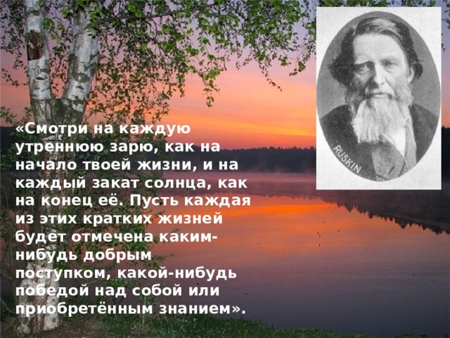 «Смотри на каждую утреннюю зарю, как на начало твоей жизни, и на каждый закат солнца, как на конец её. Пусть каждая из этих кратких жизней будет отмечена каким-нибудь добрым поступком, какой-нибудь победой над собой или приобретённым знанием».  (Джон Рёскин, английский писатель, поэт, художник, живший в 19 веке).