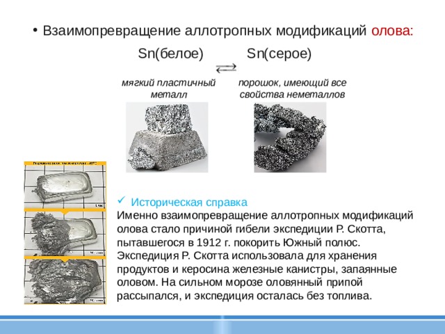  Взаимопревращение аллотропных модификаций олова:  Sn(белое) Sn(cepoe) мягкий пластичный металл порошок, имеющий все свойства неметаллов Историческая справка Именно взаимопревращение аллотропных модификаций олова стало причиной гибели экспедиции Р. Скотта, пытавшегося в 1912 г. покорить Южный полюс. Экспедиция Р. Скотта использовала для хранения продуктов и керосина железные канистры, запаянные оловом. На сильном морозе оловянный припой рассыпался, и экспедиция осталась без топлива. 