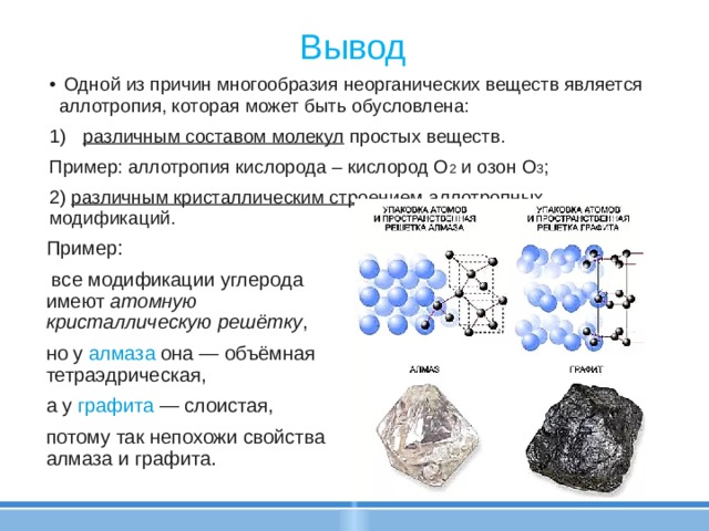Вывод  Одной из причин многообразия неорганических веществ является аллотропия, которая может быть обусловлена: различным составом молекул простых веществ. Пример: аллотропия кислорода – кислород O 2 и озон O 3 ; 2) различным кристаллическим строением аллотропных модификаций. Пример:  все модификации углерода имеют атомную кристаллическую решётку , но у алмаза она — объёмная тетраэдрическая, а у графита — слоистая, потому так непохожи свойства алмаза и графита. 