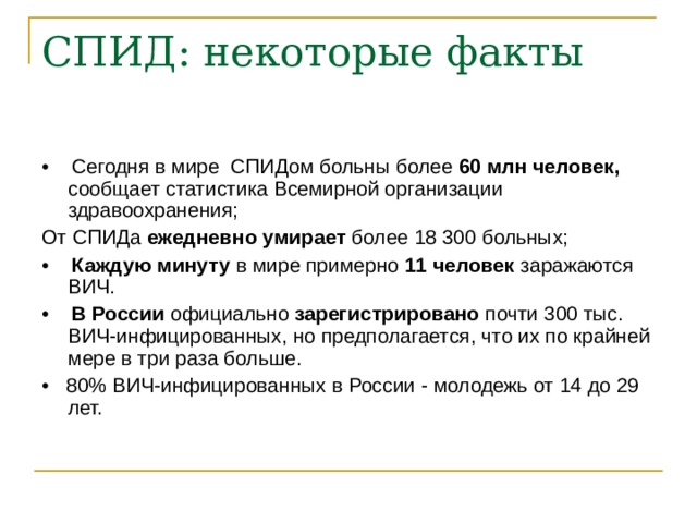 • Сегодня в мире СПИДом больны более 60 млн человек, сообщает статистика Всемирной организации здравоохранения; От СПИДа ежедневно умирает более 18 300 больных; • Каждую минуту в мире примерно 11 человек заражаются ВИЧ. • В России официально зарегистрировано почти 300 тыс. ВИЧ-инфицированных, но предполагается, что их по крайней мере в три раза больше. • 80% ВИЧ-инфицированных в России - молодежь от 14 до 29 лет. 
