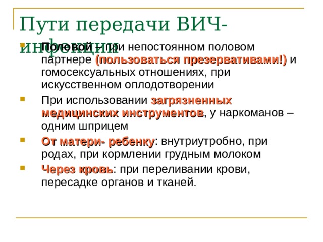 Половой – при непостоянном половом партнере (пользоваться презервативами!) и гомосексуальных отношениях, при искусственном оплодотворении При использовании загрязненных медицинских инструментов , у наркоманов – одним шприцем От матери- ребенку : внутриутробно, при родах, при кормлении грудным молоком Через кровь : при переливании крови, пересадке органов и тканей. 