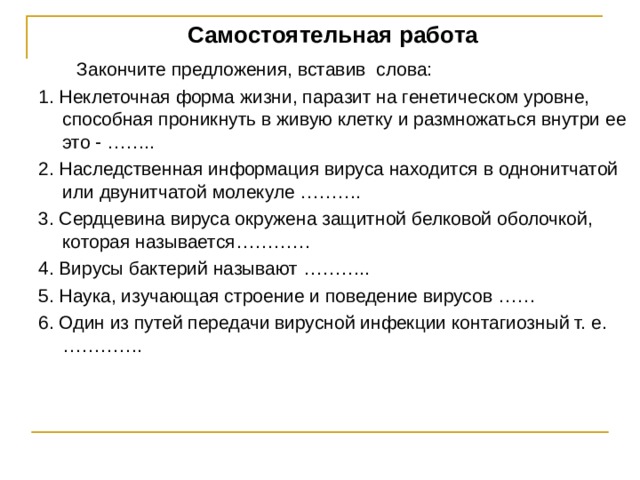 Самостоятельная работа  Закончите предложения, вставив слова: 1. Неклеточная форма жизни, паразит на генетическом уровне, способная проникнуть в живую клетку и размножаться внутри ее это - …….. 2. Наследственная информация вируса находится в однонитчатой или двунитчатой молекуле ………. 3. Сердцевина вируса окружена защитной белковой оболочкой, которая называется………… 4. Вирусы бактерий называют ……….. 5. Наука, изучающая строение и поведение вирусов …… 6. Один из путей передачи вирусной инфекции контагиозный т. е. …………. 