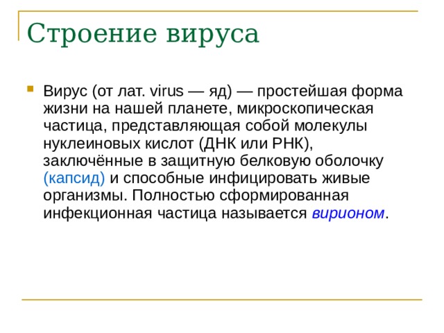 Вирус (от лат. virus — яд) — простейшая форма жизни на нашей планете, микроскопическая частица, представляющая собой молекулы нуклеиновых кислот (ДНК или РНК), заключённые в защитную белковую оболочку (капсид) и способные инфицировать живые организмы. Полностью сформированная инфекционная частица называется вирионом .  