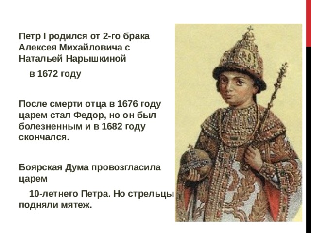 Петр I родился от 2-го брака Алексея Михайловича с Натальей Нарышкиной  в 1672 году  После смерти отца в 1676 году царем стал Федор, но он был болезненным и в 1682 году скончался.  Боярская Дума провозгласила царем  10-летнего Петра. Но стрельцы подняли мятеж.  