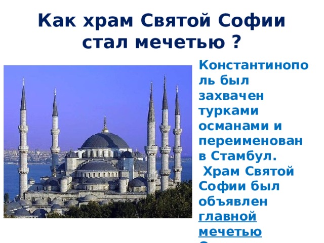 Как храм Святой Софии стал мечетью ? Константинополь был захвачен турками османами и переименован в Стамбул.  Храм Святой Софии был объявлен главной мечетью Османского государства (Айя- София) 