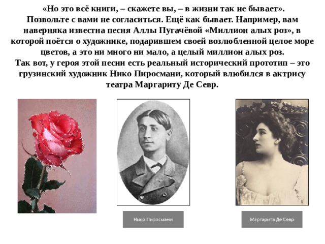  «Но это всё книги, – скажете вы, – в жизни так не бывает». Позвольте с вами не согласиться. Ещё как бывает. Например, вам наверняка известна песня Аллы Пугачёвой «Миллион алых роз», в которой поётся о художнике, подарившем своей возлюбленной целое море цветов, а это ни много ни мало, а целый миллион алых роз. Так вот, у героя этой песни есть реальный исторический прототип – это грузинский художник Нико Пиросмани, который влюбился в актрису театра Маргариту Де Севр. 