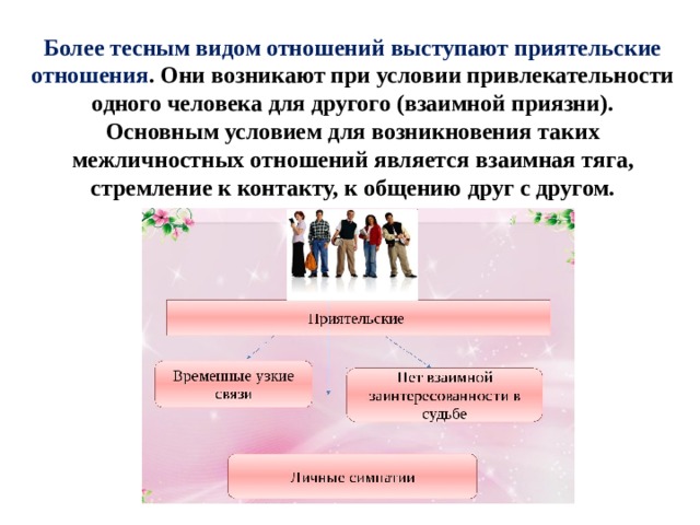 Более тесным видом отношений выступают приятельские отношения . Они возникают при условии привлекательности одного человека для другого (взаимной приязни). Основным условием для возникновения таких межличностных отношений является взаимная тяга, стремление к контакту, к общению друг с другом. 