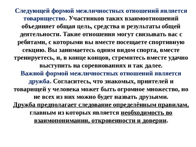 Следующей формой межличностных отношений является товарищество . Участников таких взаимоотношений объединяет общая цель, средства и результаты общей деятельности. Такие отношения могут связывать вас с ребятами, с которыми вы вместе посещаете спортивную секцию. Вы занимаетесь одним видом спорта, вместе тренируетесь, и, в конце концов, стремитесь вместе удачно выступить на соревнованиях и так далее. Важной формой межличностных отношений является дружба . Согласитесь, что знакомых, приятелей и товарищей у человека может быть огромное множество, но не всех из них можно будет назвать друзьями. Дружба предполагает следование определённым правилам, главным из которых является необходимость во взаимопонимании, откровенности и доверии . 