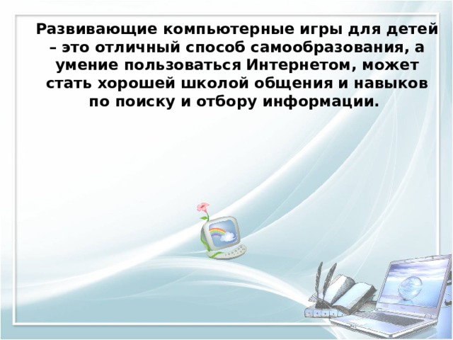 Развивающие компьютерные игры для детей – это отличный способ самообразования, а умение пользоваться Интернетом, может стать хорошей школой общения и навыков по поиску и отбору информации. 
