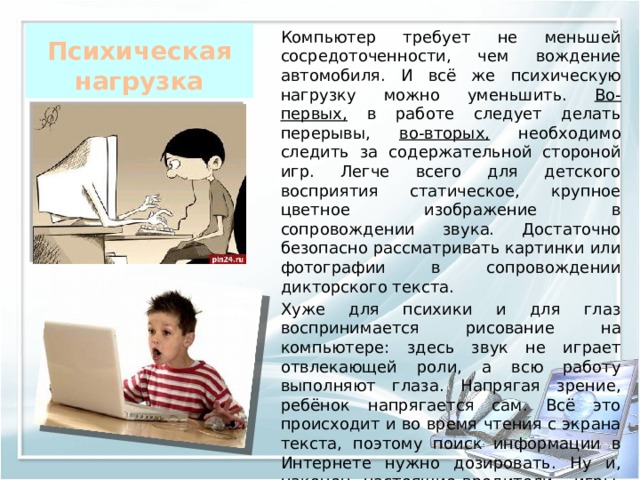 Психическая нагрузка Компьютер требует не меньшей сосредоточенности, чем вождение автомобиля. И всё же психическую нагрузку можно уменьшить. Во-первых, в работе следует делать перерывы, во-вторых, необходимо следить за содержательной стороной игр. Легче всего для детского восприятия статическое, крупное цветное изображение в сопровождении звука. Достаточно безопасно рассматривать картинки или фотографии в сопровождении дикторского текста.  Хуже для психики и для глаз воспринимается рисование на компьютере: здесь звук не играет отвлекающей роли, а всю работу выполняют глаза. Напрягая зрение, ребёнок напрягается сам. Всё это происходит и во время чтения с экрана текста, поэтому поиск информации в Интернете нужно дозировать. Ну и, наконец, настоящие вредители – игры, содержащие движущееся на высокой скорости изображение и мелкие элементы . 