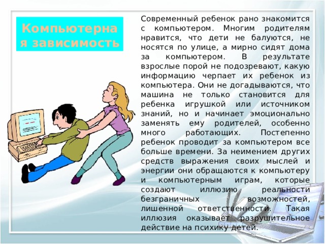 Современный ребенок рано знакомится с компьютером. Многим родителям нравится, что дети не балуются, не носятся по улице, а мирно сидят дома за компьютером. В результате взрослые порой не подозревают, какую информацию черпает их ребенок из компьютера. Они не догадываются, что машина не только становится для ребенка игрушкой или источником знаний, но и начинает эмоционально заменять ему родителей, особенно много работающих. Постепенно ребенок проводит за компьютером все больше времени. За неимением других средств выражения своих мыслей и энергии они обращаются к компьютеру и компьютерным играм, которые создают иллюзию реальности безграничных возможностей, лишенной ответственности. Такая иллюзия оказывает разрушительное действие на психику детей. Компьютерная зависимость  