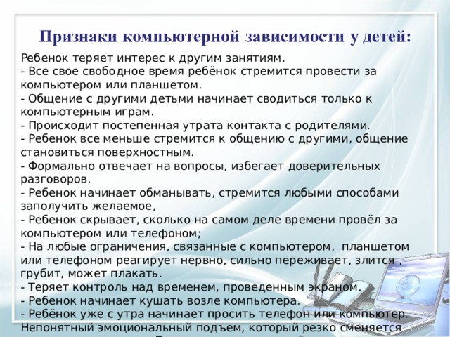 Ребенок теряет интерес к другим занятиям. - Все свое свободное время ребёнок стремится провести за компьютером или планшетом. - Общение с другими детьми начинает сводиться только к компьютерным играм. - Происходит постепенная утрата контакта с родителями. - Ребенок все меньше стремится к общению с другими, общение становиться поверхностным. - Формально отвечает на вопросы, избегает доверительных разговоров. - Ребенок начинает обманывать, стремится любыми способами заполучить желаемое, - Ребенок скрывает, сколько на самом деле времени провёл за компьютером или телефоном; - На любые ограничения, связанные с компьютером, планшетом или телефоном реагирует нервно, сильно переживает, злится , грубит, может плакать. - Теряет контроль над временем, проведенным экраном. - Ребенок начинает кушать возле компьютера. - Ребёнок уже с утра начинает просить телефон или компьютер. Непонятный эмоциональный подъем, который резко сменяется дурным настроением. Присмотревшись, вы поймете, что все это связано с виртуальными успехами и неудачами в игре. 