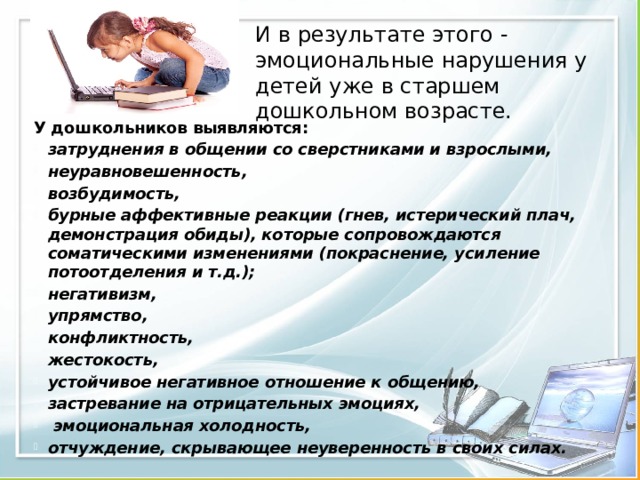 И в результате этого - эмоциональные нарушения у детей уже в старшем дошкольном возрасте. У дошкольников выявляются: затруднения в общении со сверстниками и взрослыми, неуравновешенность, возбудимость, бурные аффективные реакции (гнев, истерический плач, демонстрация обиды), которые сопровождаются соматическими изменениями (покраснение, усиление потоотделения и т.д.); негативизм, упрямство, конфликтность, жестокость, устойчивое негативное отношение к общению, застревание на отрицательных эмоциях,  эмоциональная холодность, отчуждение, скрывающее неуверенность в своих силах. 