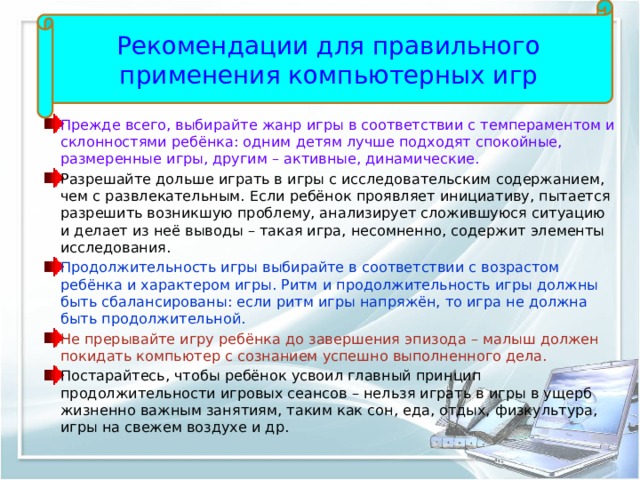 Рекомендации для правильного применения компьютерных игр Прежде всего, выбирайте жанр игры в соответствии с темпераментом и склонностями ребёнка: одним детям лучше подходят спокойные, размеренные игры, другим – активные, динамические. Разрешайте дольше играть в игры с исследовательским содержанием, чем с развлекательным. Если ребёнок проявляет инициативу, пытается разрешить возникшую проблему, анализирует сложившуюся ситуацию и делает из неё выводы – такая игра, несомненно, содержит элементы исследования. Продолжительность игры выбирайте в соответствии с возрастом ребёнка и характером игры. Ритм и продолжительность игры должны быть сбалансированы: если ритм игры напряжён, то игра не должна быть продолжительной. Не прерывайте игру ребёнка до завершения эпизода – малыш должен покидать компьютер с сознанием успешно выполненного дела. Постарайтесь, чтобы ребёнок усвоил главный принцип продолжительности игровых сеансов – нельзя играть в игры в ущерб жизненно важным занятиям, таким как сон, еда, отдых, физкультура, игры на свежем воздухе и др. 