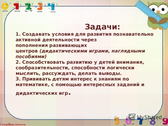  Задачи:  1. Создавать условия для развития познавательно активной деятельности через пополнения развивающих центров  (дидактическими играми, наглядными пособиями)  2. Способствовать развитию у детей внимания, сообразительности, способности логически мыслить, рассуждать, делать выводы.  3. Прививать детям интерес к знаниям по математике, с помощью интересных заданий и дидактических игр . 