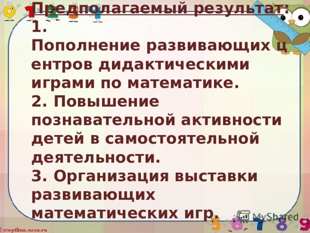Предполагаемый результат :  1. Пополнение развивающих центров дидактическими играми по математике.  2. Повышение познавательной активности детей в самостоятельной деятельности.  3. Организация выставки развивающих математических игр.   