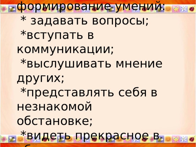  Цель  формирование умений:  * задавать вопросы;  *вступать в коммуникации;  *выслушивать мнение других;  *представлять себя в незнакомой обстановке;  *видеть прекрасное в обычном.   