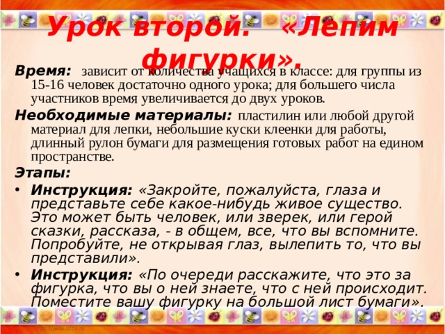 Урок второй. « Лепим фигурки » . Время:   зависит от количества учащихся в классе: для группы из 15-16 человек достаточно одного урока; для большего числа участников время увеличивается до двух уроков. Необходимые материалы : пластилин или любой другой материал для лепки, небольшие куски клеенки для работы, длинный рулон бумаги для размещения готовых работ на едином пространстве. Этапы: Инструкция: « Закройте, пожалуйста, глаза и представьте себе какое-нибудь живое существо. Это может быть человек, или зверек, или герой сказки, рассказа, - в общем, все, что вы вспомните. Попробуйте, не открывая глаз, вылепить то, что вы представили » . Инструкция: « По очереди расскажите, что это за фигурка, что вы о ней знаете, что с ней происходит. Поместите вашу фигурку на большой лист бумаги » .  