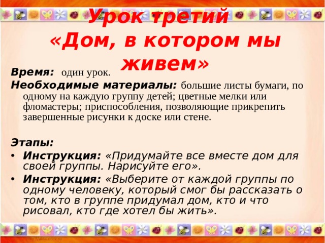 Урок третий  « Дом, в котором мы живем » Время:   один урок. Необходимые материалы:  большие листы бумаги, по одному на каждую группу детей; цветные мелки или фломастеры; приспособления, позволяющие прикрепить завершенные рисунки к доске или стене.  Этапы: Инструкция: « Придумайте все вместе дом для своей группы. Нарисуйте его » . Инструкция: « Выберите от каждой группы по одному человеку, который смог бы рассказать о том, кто в группе придумал дом, кто и что рисовал, кто где хотел бы жить ».   