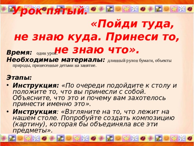 Урок пятый. « Пойди туда, не знаю куда. Принеси то, не знаю что » . Время:   один урок. Необходимые материалы : длинный рулон бумаги, объекты природы, принесенные детьми на занятие.  Этапы: Инструкция: « По очереди подойдите к столу и положите то, что вы принесли с собой. Объясните, что это и почему вам захотелось принести именно это » . Инструкция : « Взгляните на то, что лежит на нашем столе. Попробуйте создать композицию (картину), которая бы объединяла все эти предметы ».  