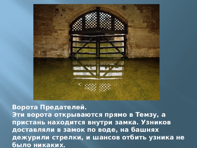 Ворота Предателей. Эти ворота открываются прямо в Темзу, а пристань находится внутри замка. Узников доставляли в замок по воде, на башнях дежурили стрелки, и шансов отбить узника не было никаких. 