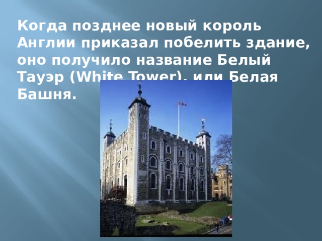 Когда позднее новый король Англии приказал побелить здание, оно получило название Белый Тауэр (White Tower), или Белая Башня. 