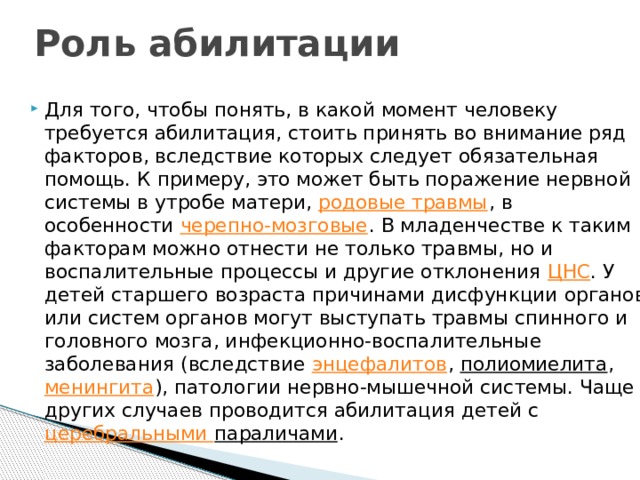 Роль абилитации Для того, чтобы понять, в какой момент человеку требуется абилитация, стоить принять во внимание ряд факторов, вследствие которых следует обязательная помощь. К примеру, это может быть поражение нервной системы в утробе матери,  родовые травмы , в особенности  черепно-мозговые . В младенчестве к таким факторам можно отнести не только травмы, но и воспалительные процессы и другие отклонения  ЦНС . У детей старшего возраста причинами дисфункции органов или систем органов могут выступать травмы спинного и головного мозга, инфекционно-воспалительные заболевания (вследствие  энцефалитов ,  полиомиелита ,  менингита ), патологии нервно-мышечной системы. Чаще других случаев проводится абилитация детей с  церебральными параличами . 