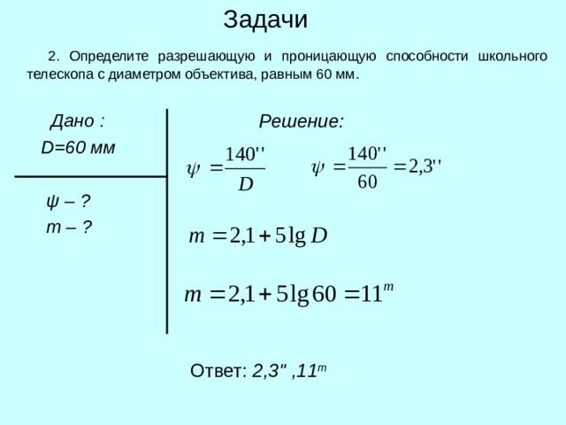 Задачи  2. Определите разрешающую и проницающую способности школьного телескопа с диаметром объектива, равным 60 мм.  Решение:  Дано :  D =60 мм    ψ  – ?  m – ? Ответ: 2,3 '' ,11 m 