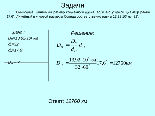 Задачи  1.  Вычислите линейный размер солнечного пятна, если его угловой диаметр равен 17,6 '' . Линейный и угловой размеры Солнца соответственно равны 13,92 · 10 5 км, 32 ' .  Решение:  Дано :  D C = 13 , 92 ·10 5 км  d c =32 '  d п =17,6 ‘    D П  – ? Ответ: 12760 км 
