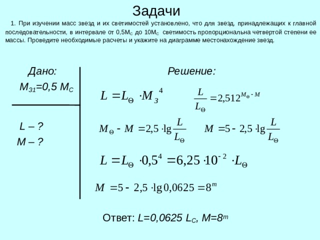Задачи  1. При изучении масс звезд и их светимостей установлено, что для звезд, принадлежащих к главной последовательности, в интервале от 0,5М С до 10М С светимость пропорциональна четвертой степени ее массы. Проведите необходимые расчеты и укажите на диаграмме местонахождение звезд.  Дано:  М З1 =0,5 М С    L – ?  M  – ?  Решение:  Ответ: L= 0,0625 L С , М=8 m 