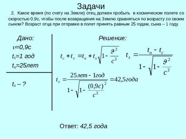 Задачи  2. Какое время (по счету на Земле) отец должен пробыть в космическом полете со скоростью 0,9с, чтобы после возвращения на Землю сравняться по возрасту со своим сыном? Возраст отца при отправке в полет принять равным 25 годам, сына – 1 году.  Дано:   =0,9с  t c =1 год  t o = 25 лет   t з  – ?  Решение:  Ответ: 42,5 года 