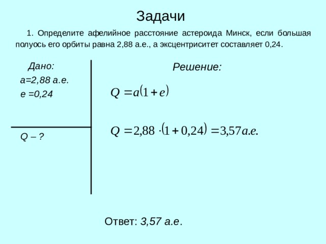 Задачи  1. Определите афелийное расстояние астероида Минск, если большая полуось его орбиты равна 2,88 а.е., а эксцентриситет составляет 0,24.  Дано:  а=2,88 а.е.  е =0,24    Q  – ?  Решение:  Ответ: 3 , 57 а.е . 