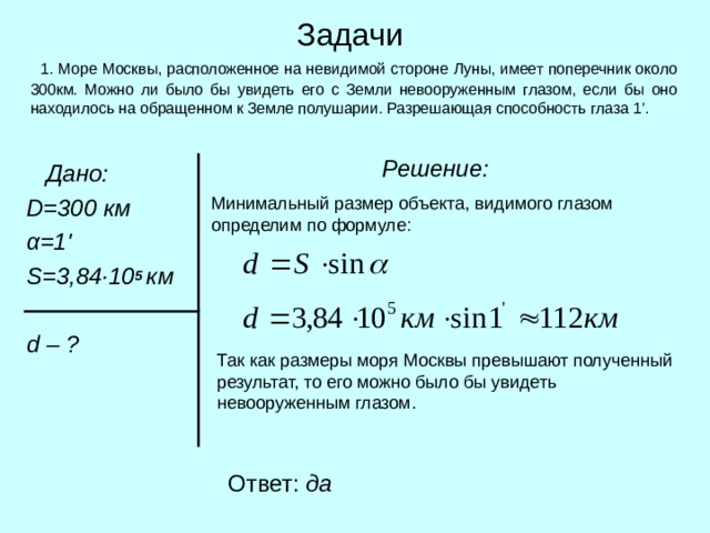 Задачи  1. Море Москвы, расположенное на невидимой стороне Луны, имеет поперечник около 300км. Можно ли было бы увидеть его с Земли невооруженным глазом, если бы оно находилось на обращенном к Земле полушарии. Разрешающая способность глаза 1 ' .  Решение:   Дано:  D = 300 км  α=1 '  S = 3 ,84 · 10 5 км   d  – ? Минимальный размер объекта, видимого глазом определим по формуле: Так как размеры моря Москвы превышают полученный результат, то его можно было бы увидеть невооруженным глазом. Ответ: да 