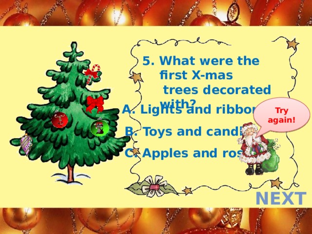 5. What were the first X-mas  trees decorated with? Try again! A. Lights and ribbons B. Toys and candles  C. Apples and roses next  