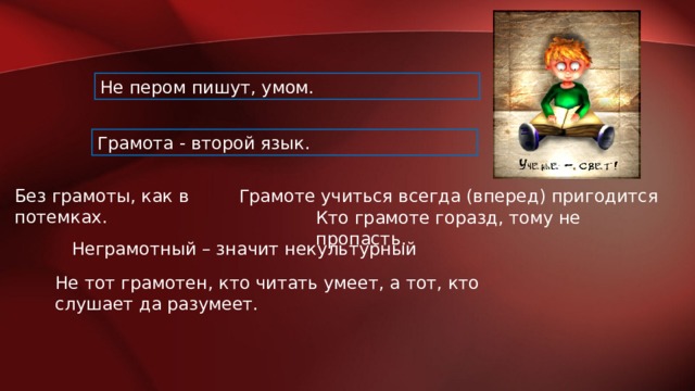 Не пером пишут, умом. Грамота - второй язык.  Без грамоты, как в потемках. Грамоте учиться всегда (вперед) пригодится Кто грамоте горазд, тому не пропасть. Неграмотный – значит некультурный Не тот грамотен, кто читать умеет, а тот, кто слушает да разумеет. 