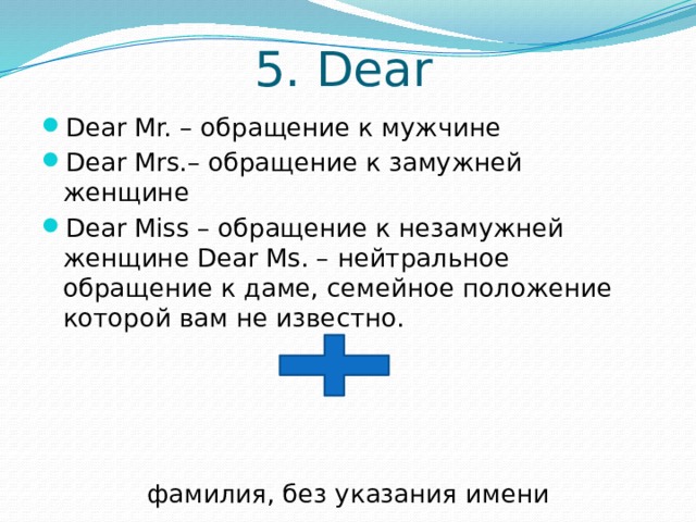 5. Dear Dear Mr. – обращение к мужчине Dear Mrs.– обращение к замужней женщине Dear Miss – обращение к незамужней женщине Dear Ms. – нейтральное обращение к даме, семейное положение которой вам не известно. фамилия, без указания имени 