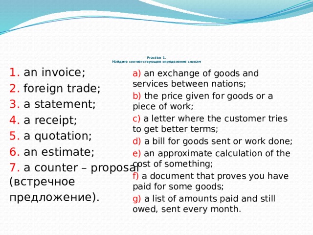       Practice 1.  Найдите соответствующее определение словам 1. an invoice; 2. foreign trade; 3. a statement; 4. a receipt; 5. a quotation; 6. an estimate; 7. a counter – proposal (встречное предложение). a) an exchange of goods and services between nations; b) the price given for goods or a piece of work; c) a letter where the customer tries to get better terms; d) a bill for goods sent or work done; e) an approximate calculation of the cost of something; f) a document that proves you have paid for some goods; g) a list of amounts paid and still owed, sent every month. 